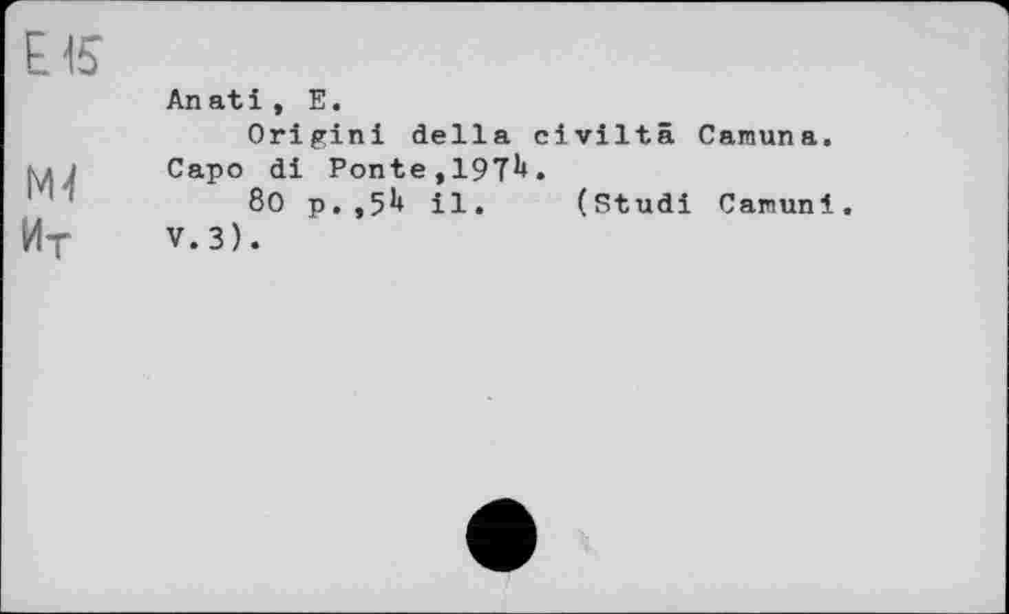 ﻿EIS
м-і
Ит
An at і , Е.
Origin! della civiltä Camuna. Capo di Ponte,197^.
80 p.,5H il. (Studi Camuni. V. 3).